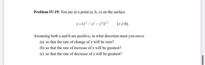 Problem IV-19. You are at a point (a, b, c) on the surface
2 = (r -x - y')2
(22 0).
Assuming both a and b are positive, in what direction must you move
(a) so that the rate of change of z will be zero?
(b) so that the rate of increase of z will be greatest?
(c) so that the rate of decrease of z will be greatest?
