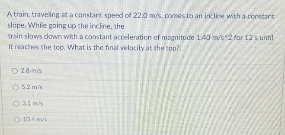 A train, traveling at a constant speed of 22.0 m/s, comes to an incline with a constant
slope. While going up the incline, the
train slows down with a constant acceleration of magnitude 1.40 m/s^2 for 12 s until
it reaches the top. What is the final velocity at the top?.
O 2.8 m/s
O 5.2 m/s
O 3.1 m/s
O 10.4 m/s
