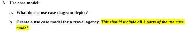 3. Use case model:
a. What does a use case diagram depict?
b. Create a use case model for a travel agency. This should include all 3 parts of the use case
model.
