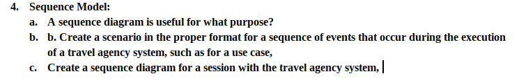 4. Sequence Model:
a. A sequence diagram is useful for what purpose?
b. b. Create a scenario in the proper format for a sequence of events that occur during the execution
of a travel agency system, such as for a use case,
c. Create a sequence diagram for a session with the travel agency system, |
