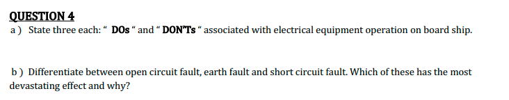 QUESTION 4
a) State three each: “ DOs “ and “ DON'Ts “ associated with electrical equipment operation on board ship.
b) Differentiate between open circuit fault, earth fault and short circuit fault. Which of these has the most
devastating effect and why?
