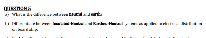 QUESTION 5
a) What is the difference between neutral and earth?
b) Differentiate between Insulated-Neutral and Earthed-Neutral systems as applied to electrical distribution
on board ship.
