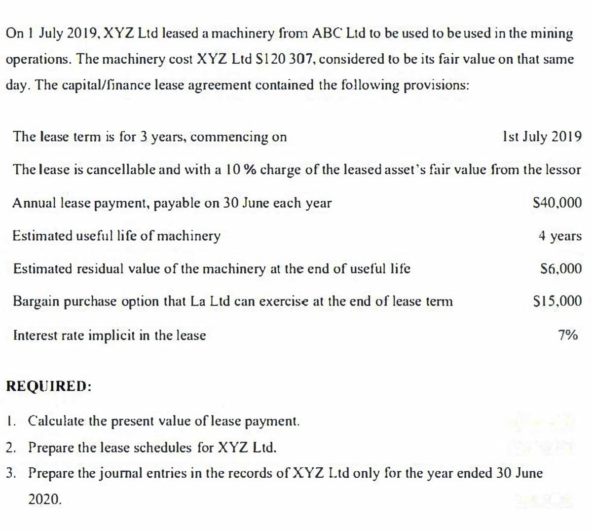 On 1 July 2019, XYZ Ltd leased a machinery from ABC Lid to be used to be used in the mining
operations. The machinery cost XYZ Ltd S120 307, considered to be its fair value on that same
day. The capital/finance lease agreement contained the fo!llowing provisions:
The lease term is for 3 years, commencing on
1st July 2019
The lease is cancellable and with a 10 % charge of the leased asset's fair value from the lessor
Annual lease payment, payable on 30 June each year
S40,000
Estimated useful life of machinery
4 years
Estimated residual value of the machinery at the end of useful life
S6,000
Bargain purchase option that La Ltd can exercise at the end of lease term
S15,000
Interest rate implicit in the lease
7%
REQUIRED:
1. Calculate the present value of lease payment.
2. Prepare the lease schedules for XYZ Ltd.
3. Prepare the journal entries in the records of XYZ Ltd only for the year ended 30 June
2020.
