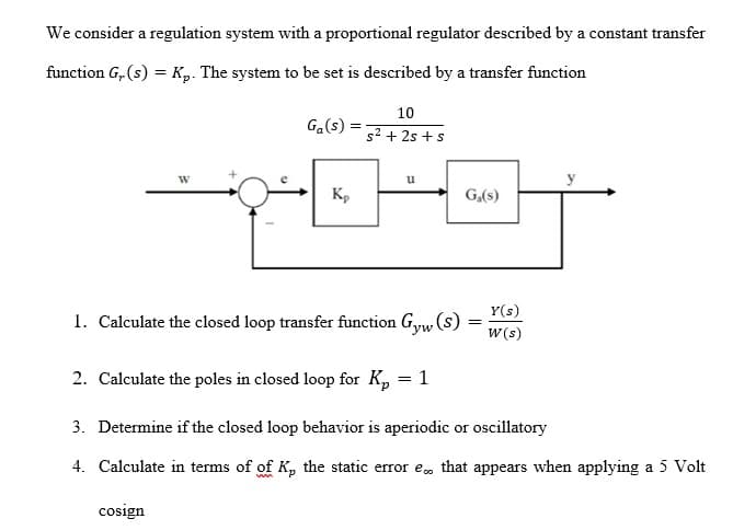 We consider a regulation system with a proportional regulator described by a constant transfer
function G, (s) = Kp. The system to be set is described by a transfer function
10
Ga(s)
s2 + 2s + s
u
K,
G,(s)
Y(s)
1. Calculate the closed loop transfer function Gyw, (s)
w (s)
2. Calculate the poles in closed loop for Kp = 1
3. Determine if the closed loop behavior is aperiodic or oscillatory
4. Calculate in terms of of K, the static error e, that appears when applying a 5 Volt
cosign
