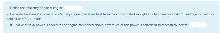 1. Define the efficiency of a heat engine.
2. Calculate the Carnot efficiency of a Stirling engine that takes heat from the concentrated sunlight at a temperature of 400°C and rejects heat to a
cold air at 30°C. (1 mark)
3. If 1000 W of solar power is added to the engine mentioned above, how much of this power is converted to mechanical power?

