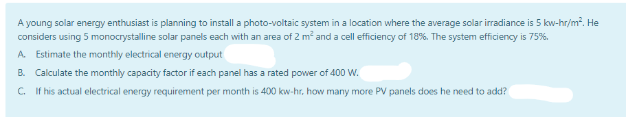 A young solar energy enthusiast is planning to install a photo-voltaic system in a location where the average solar irradiance is 5 kw-hr/m². He
considers using 5 monocrystalline solar panels each with an area of 2 m? and a cell efficiency of 18%. The system efficiency is 75%.
A. Estimate the monthly electrical energy output
B. Calculate the monthly capacity factor if each panel has a rated power of 400 W.
C. If his actual electrical energy requirement per month is 400 kw-hr, how many more PV panels does he need to add?
