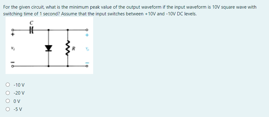 For the given circuit, what is the minimum peak value of the output waveform if the input waveform is 10V square wave with
switching time of 1 second? Assume that the input switches between +10V and -10V DC levels.
O - 10 V
O - 20 V
O ov
O -5 V
