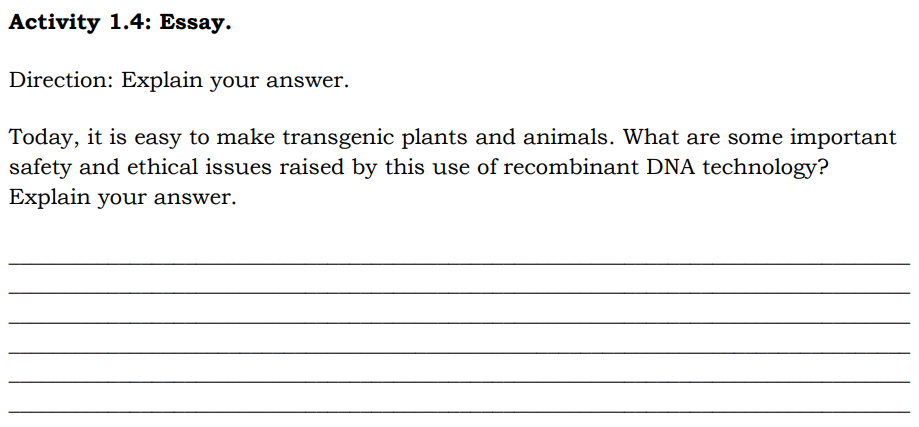 Activity 1.4: Essay.
Direction: Explain your answer.
Today, it is easy to make transgenic plants and animals. What are some important
safety and ethical issues raised by this use of recombinant DNA technology?
Explain your answer.

