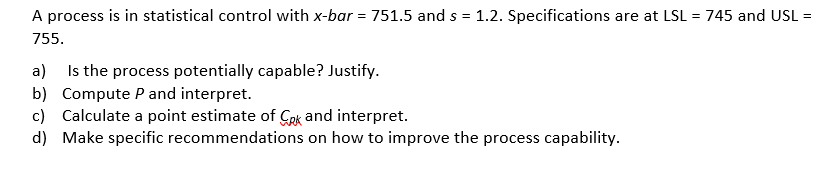 A process is in statistical control with x-bar = 751.5 and s = 1.2. Specifications are at LSL = 745 and UL =
755.
a) Is the process potentially capable? Justify.
b) Compute Pand interpret.
c) Calculate a point estimate of Cek and interpret.
d) Make specific recommendations on how to improve the process capability.
