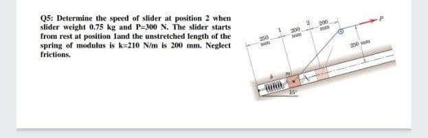Q5: Determine the speed of slider at position 2 when
slider weight 0.75 kg and P=300 N. The slider starts
from rest at position land the unstretched length of the
spring of modulus is k=210 N/m is 200 mm. Neglect
frictions.
200
200
250
20 mm
