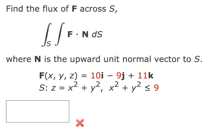 Find the flux of F across S,
[/F
F. N dS
where N is the upward unit normal vector to S.
F(x, y, z) = 10i - 9j + 11k
S: z = x² + y², x² + y² ≤9
2
X