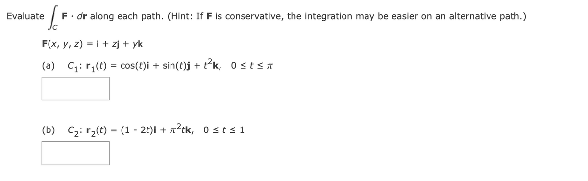(₁
F. dr along each path. (Hint: If F is conservative, the integration may be easier on an alternative path.)
F(x, Y, z) = i + zj + yk
(a) C₁: r₁(t) = cos(t)i + sin(t)j + t²k, 0≤t≤π
Evaluate
(b) C₂: r₂(t) = (1 - 2t)i + ²tk, 0≤t≤1
