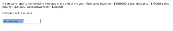A company reports the following amounts at the end of the year: Total sales revenue = $560,000; sales discounts = $17,000; sales
returns = $34,000; sales allowances = $20,000.
Compute net revenues.
Net revenues
