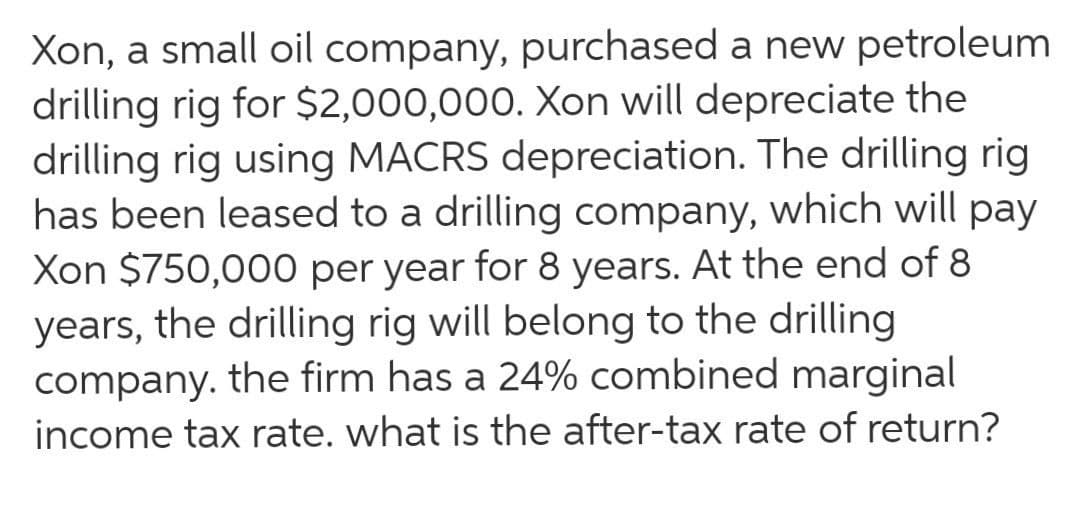 Xon, a small oil company, purchased a new petroleum
drilling rig for $2,000,000. Xon will depreciate the
drilling rig using MACRS depreciation. The drilling rig
has been leased to a drilling company, which will pay
Xon $750,000 per year for 8 years. At the end of 8
years, the drilling rig will belong to the drilling
company. the firm has a 24% combined marginal
income tax rate. what is the after-tax rate of return?
