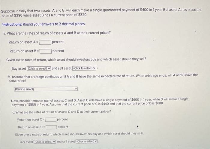 Suppose initially that two assets, A and B, will each make a single guaranteed payment of $400 in 1 year. But asset A has a current
price of $280 while asset B has a current price of $320.
Instructions: Round your answers to 2 decimal places.
a. What are the rates of return of assets A and B at their current prices?
Return on assetA =|
]percent
Return on asset B=
percent
Given these rates of return, which asset should investors buy and which asset should they sell?
Buy asset (Click to solect) and sell asset (Click to select)
b. Assume that arbitrage continues until A and B have the same expected rate of return. When arbitrage ends, will A and B have the
same price?
(Click to select)
Next, consider another pair of assets, C and D. Asset C will make a single payment of $600 in 1 year, while D will make a single
payment of $800 in 1 year. Assume that the current price of C is $440 and that the current price of D is $680.
c. What are the rates of return of assets C and D at their current prices?
Return on asset C
percent
Return on asset D=
percent
Given these rates of return, which asset should investors buy and which asset should they sell?
Buy asset (ClickK to select) and sell asset (Click lo select)
