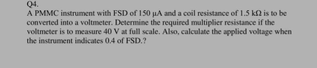 Q4.
A PMMC instrument with FSD of 150 µA and a coil resistance of 1.5 k2 is to be
converted into a voltmeter. Determine the required multiplier resistance if the
voltmeter is to measure 40 V at full scale. Also, calculate the applied voltage when
the instrument indicates 0.4 of FSD.?
