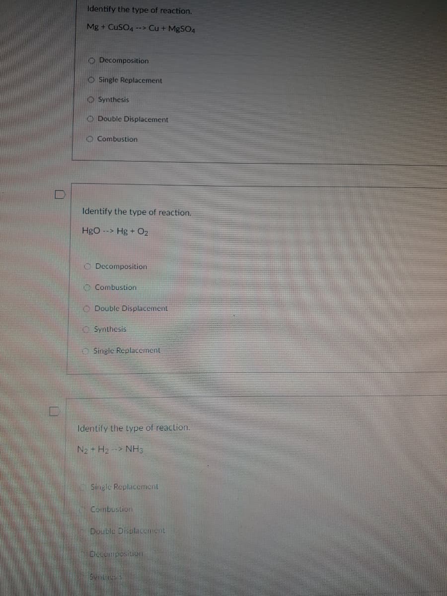 Identify the type of reaction.
Mg + CuSO4 --> Cu + MgS04
O Decomposition
O Single Replacement
O Synthesis
O Double Displacement
O Combustion
Identify the type of reaction.
Hgo --> Hg + O2
O Decomposition
O Combustion
O Double Displacement
O Synthesis
O Single Replacement
Identify the type of reaclion.
N2 + H2- NH3
Single Replacement
Combustion
Double Displacement
Decompusition
