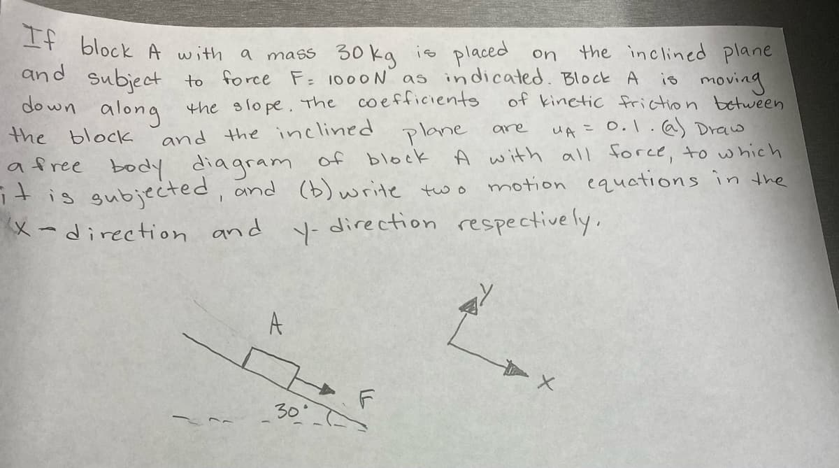 -+ block A with a mas 30 kg is placed on
and subject
the inclined plane
to force F 1000 N as indicated. Block A is moving
of kinetic friction between
UA =0.1. @) Draw
A with all force, to which
motion equations in the
the slo pe. the coefficients
along
and the inclined plane
do wn
are
the block
of block
a free body diagram
gubjected, and (b) write two
X-direction and
direction respective ly,
A
307
