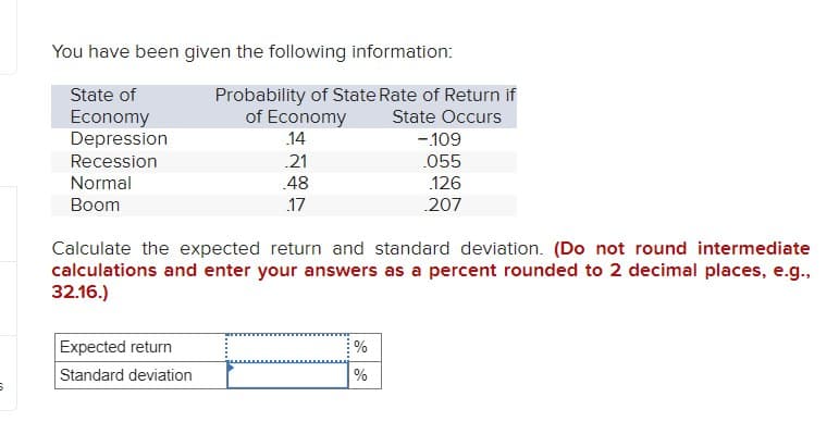 You have been given the following information:
Probability of State Rate of Return if
State of
Economy
of Economy
Depression
.14
Recession
.21
Normal
.48
Boom
.17
State Occurs
-.109
.055
.126
.207
Calculate the expected return and standard deviation. (Do not round intermediate
calculations and enter your answers as a percent rounded to 2 decimal places, e.g.,
32.16.)
Expected return
%
Standard deviation
%
5
