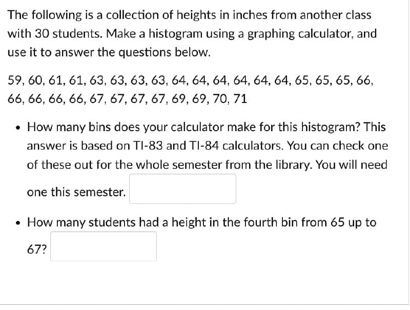 The following is a collection of heights in inches from another class
with 30 students. Make a histogram using a graphing calculator, and
use it to answer the questions below.
59, 60, 61, 61, 63, 63, 63, 63, 64, 64, 64, 64, 64, 64, 65, 65, 65, 66,
66, 66, 66, 66, 67, 67, 67, 67, 69, 69, 70, 71
• How many bins does your calculator make for this histogram? This
answer is based on TI-83 and TI-84 calculators. You can check one
of these out for the whole semester from the library. You will need
one this semester.
• How many students had a height in the fourth bin from 65 up to
67?