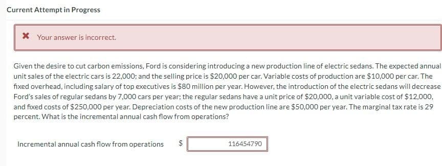 Current Attempt in Progress
* Your answer is incorrect.
Given the desire to cut carbon emissions, Ford is considering introducing a new production line of electric sedans. The expected annual
unit sales of the electric cars is 22,000; and the selling price is $20,000 per car. Variable costs of production are $10,000 per car. The
fixed overhead, including salary of top executives is $80 million per year. However, the introduction of the electric sedans will decrease
Ford's sales of regular sedans by 7,000 cars per year; the regular sedans have a unit price of $20,000, a unit variable cost of $12,000,
and fixed costs of $250,000 per year. Depreciation costs of the new production line are $50,000 per year. The marginal tax rate is 29
percent. What is the incremental annual cash flow from operations?
Incremental annual cash flow from operations $
116454790