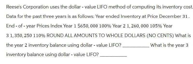 Reese's Corporation uses the dollar - value LIFO method of computing its inventory cost.
Data for the past three years is as follows: Year ended Inventory at Price December 31.
End-of-year Prices Index Year 1 $650,000 100% Year 2 1,260,000 105% Year
3 1,350, 250 110% ROUND ALL AMOUNTS TO WHOLE DOLLARS (NO CENTS) What is
the year 2 inventory balance using dollar - value LIFO?
inventory balance using dollar - value LIFO?
What is the year 3