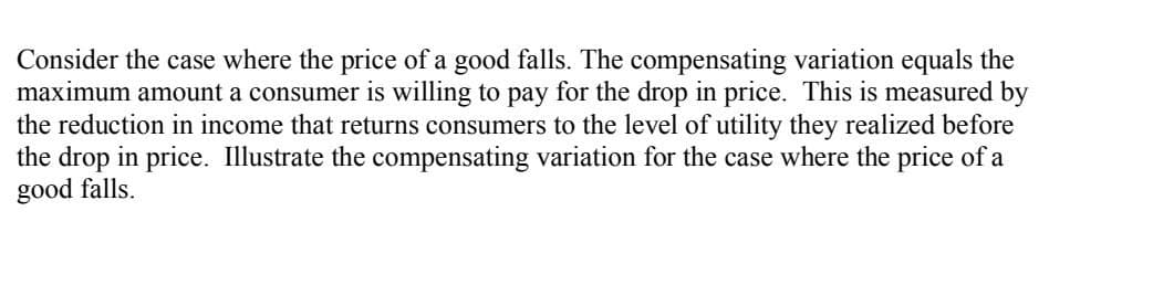 Consider the case where the price of a good falls. The compensating variation equals the
maximum amount a consumer is willing to pay for the drop in price. This is measured by
the reduction in income that returns consumers to the level of utility they realized before
the drop in price. Illustrate the compensating variation for the case where the price of a
good falls.