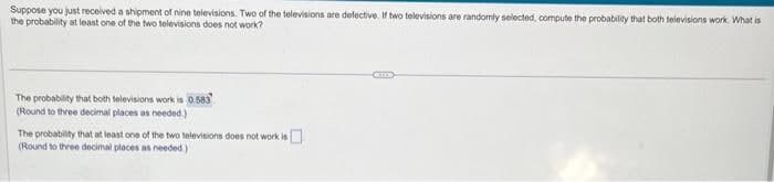 Suppose you just received a shipment of nine televisions. Two of the televisions are defective. If two televisions are randomly selected, compute the probability that both televisions work. What is
the probability at least one of the two televisions does not work?
The probability that both televisions work is 0.583
(Round to three decimal places as needed.)
The probability that at least one of the two televisions does not work is
(Round to three decimal places as needed)