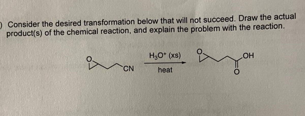 O Consider the desired transformation below that will not succeed. Draw the actual
product(s) of the chemical reaction, and explain the problem with the reaction.
CN
H3O+ (xs)
heat
OH