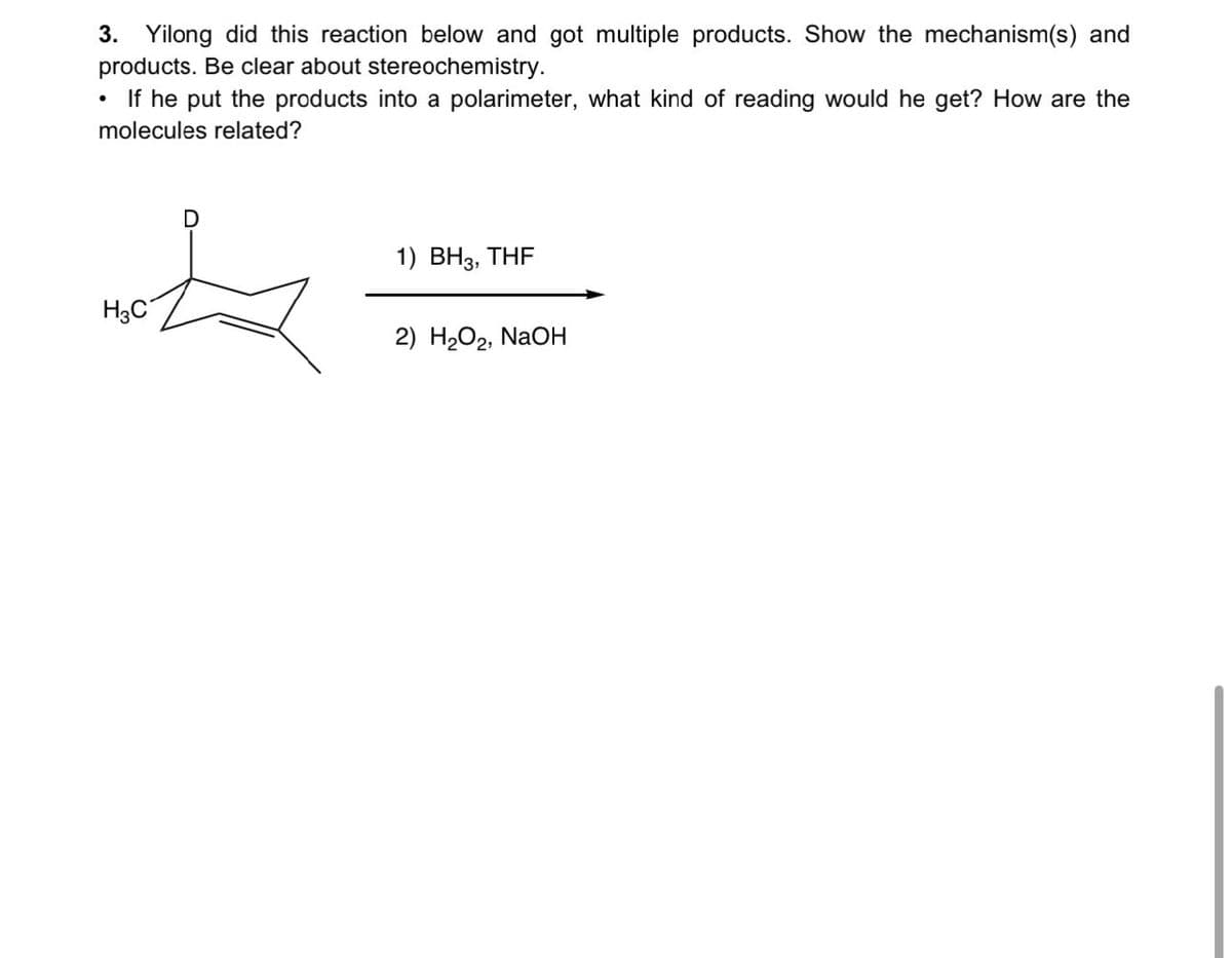 3. Yilong did this reaction below and got multiple products. Show the mechanism(s) and
products. Be clear about stereochemistry.
•
If he put the products into a polarimeter, what kind of reading would he get? How are the
molecules related?
呶
H3C
1) BH3, THF
2) H2O2, NaOH