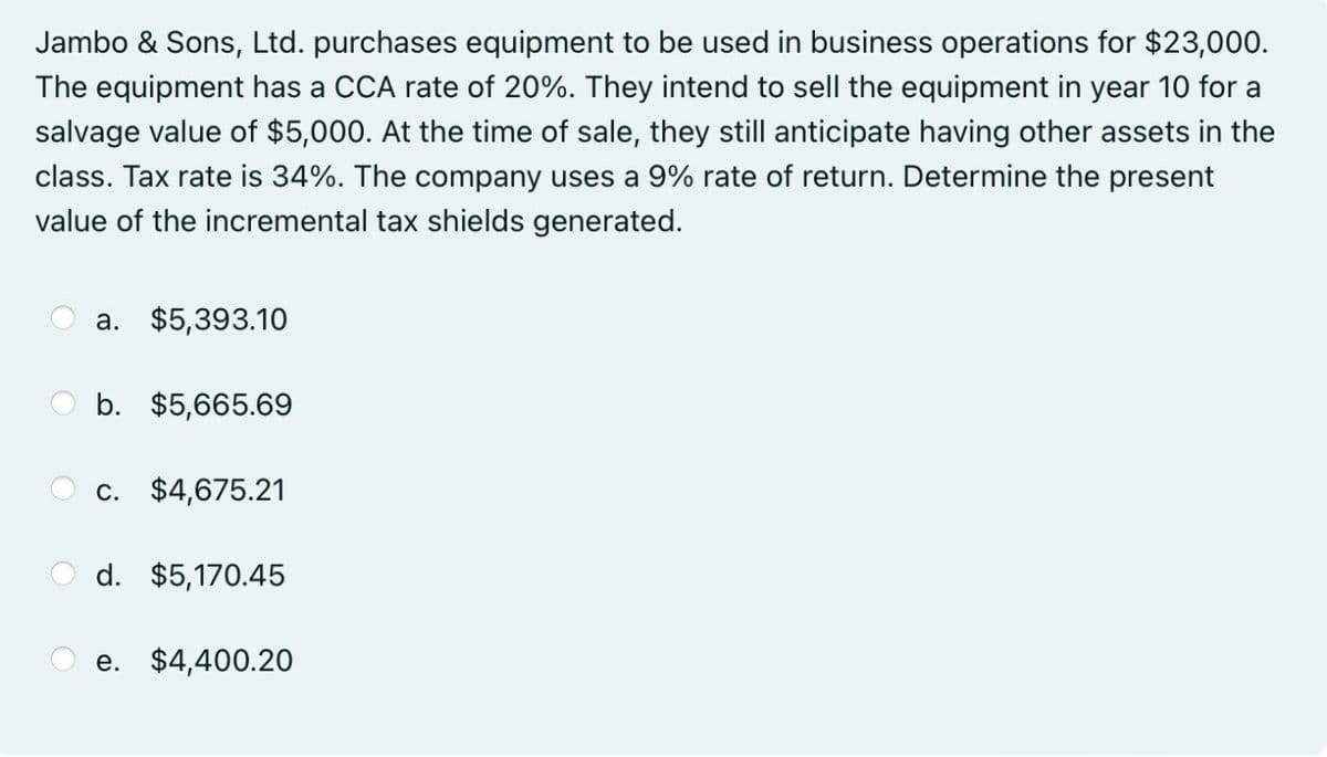 Jambo & Sons, Ltd. purchases equipment to be used in business operations for $23,000.
The equipment has a CCA rate of 20%. They intend to sell the equipment in year 10 for a
salvage value of $5,000. At the time of sale, they still anticipate having other assets in the
class. Tax rate is 34%. The company uses a 9% rate of return. Determine the present
value of the incremental tax shields generated.
a. $5,393.10
b. $5,665.69
c. $4,675.21
d. $5,170.45
e. $4,400.20