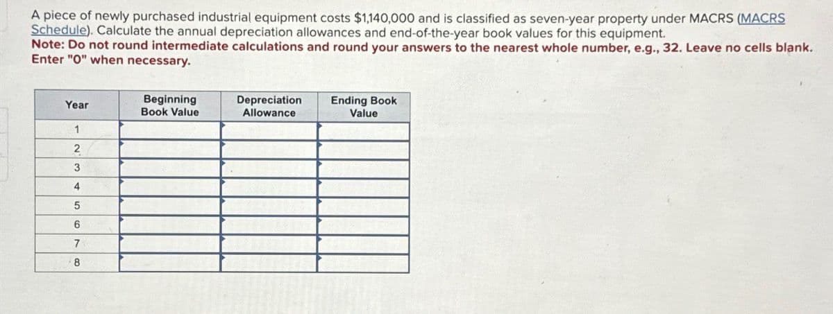 A piece of newly purchased industrial equipment costs $1,140,000 and is classified as seven-year property under MACRS (MACRS
Schedule). Calculate the annual depreciation allowances and end-of-the-year book values for this equipment.
Note: Do not round intermediate calculations and round your answers to the nearest whole number, e.g., 32. Leave no cells blank.
Enter "O" when necessary.
Year
Beginning
Book Value
Depreciation
Allowance
Ending Book
Value
1
2
3
4
5
6
7
8
