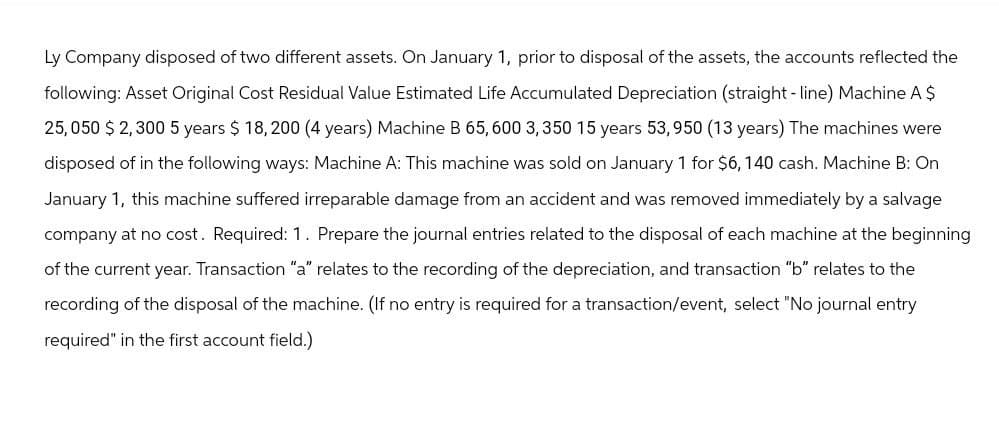 Ly Company disposed of two different assets. On January 1, prior to disposal of the assets, the accounts reflected the
following: Asset Original Cost Residual Value Estimated Life Accumulated Depreciation (straight-line) Machine A $
25,050 $ 2,300 5 years $ 18,200 (4 years) Machine B 65,600 3,350 15 years 53,950 (13 years) The machines were
disposed of in the following ways: Machine A: This machine was sold on January 1 for $6, 140 cash. Machine B: On
January 1, this machine suffered irreparable damage from an accident and was removed immediately by a salvage
company at no cost. Required: 1. Prepare the journal entries related to the disposal of each machine at the beginning
of the current year. Transaction "a" relates to the recording of the depreciation, and transaction "b" relates to the
recording of the disposal of the machine. (If no entry is required for a transaction/event, select "No journal entry
required" in the first account field.)