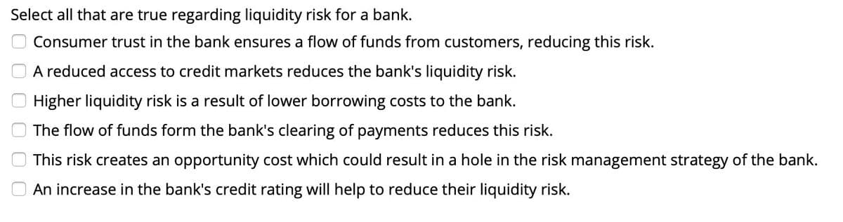 Select all that are true regarding liquidity risk for a bank.
0 0 0 0 0 0
Consumer trust in the bank ensures a flow of funds from customers, reducing this risk.
A reduced access to credit markets reduces the bank's liquidity risk.
Higher liquidity risk is a result of lower borrowing costs to the bank.
The flow of funds form the bank's clearing of payments reduces this risk.
This risk creates an opportunity cost which could result in a hole in the risk management strategy of the bank.
An increase in the bank's credit rating will help to reduce their liquidity risk.