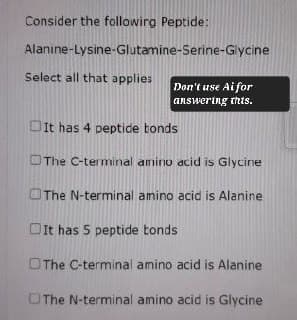 Consider the following Peptide:
Alanine-Lysine-Glutamine-Serine-Glycine
Select all that applies
Don't use Ai for
answering this.
It has 4 peptide bonds
The C-terminal amino acid is Glycine
The N-terminal amino acid is Alanine
It has 5 peptide bonds
The C-terminal amino acid is Alanine
The N-terminal amino acid is Glycine