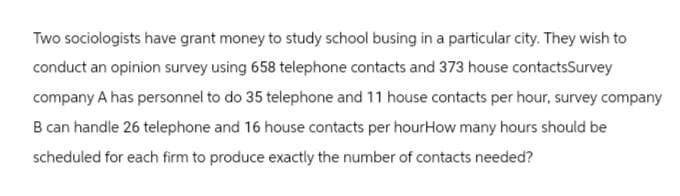 Two sociologists have grant money to study school busing in a particular city. They wish to
conduct an opinion survey using 658 telephone contacts and 373 house contactsSurvey
company A has personnel to do 35 telephone and 11 house contacts per hour, survey company
B can handle 26 telephone and 16 house contacts per hourHow many hours should be
scheduled for each firm to produce exactly the number of contacts needed?