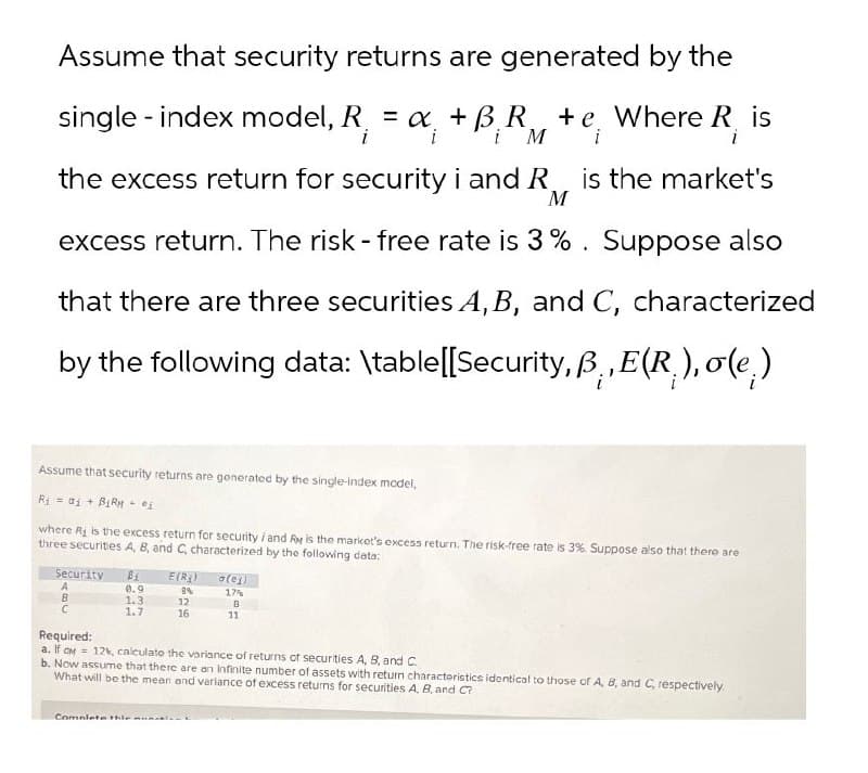 Assume that security returns are generated by the
single - index model, R₁ = α + BR +e, Where R, is
i
i
i M
the excess return for security i and R
M
i
i
is the market's
excess return. The risk - free rate is 3%. Suppose also
that there are three securities A, B, and C, characterized
by the following data: \table[[Security, B., E(R), σ(e)
Assume that security returns are generated by the single-index model,
R₁ = ai +BiRM ei
where R is the excess return for security / and Ry is the market's excess return. The risk-free rate is 3%. Suppose also that there are
three securities A, B, and C, characterized by the following data:
Security Bi
E(R)
o(es)
A
0.9
8%
17%
B
1.3
12
B
C
1.7
16
11
Required:
a. If CM 12%, calculate the variance of returns of securities A, B, and C
b. Now assume that there are an infinite number of assets with return characteristics identical to those of A, B, and C, respectively.
What will be the mean and variance of excess returns for securities A, B, and C?
Complete this