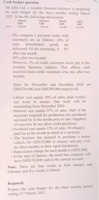 Cash budget question
Sir John Ltd, a wooden furniture business is preparing
its cash budget for the three months ending March
2021. It has the following information.
January
February
March
April
GHC
GHC
GHC
GBC
Sales
300,000
400,000
$50,000
550,000
The company's payment terms with
customers are as follows: 10% of
sales immediately goods are
delivered. Of the remaining. 60%
after one month
40% after two months
However, 2% of credit customers never pay in the
wooden furniture industry. This affects cash
received from credit customers who pay after two
months.
Sales for November and December 2020 are
GHS220,000 and GHS290,000 respectively.
3 Labour cost equals 20% of sales, paid weekly
one week in arrears. One week will be
outstanding from December 2020.
Material cost equals 25% of sales. Half of the
materials required for production are purchased
and paid for in the month prior to sale. Suppliers
of materials do not allow credit purchases.
s.Overhead cost equals 15% of sales. Overhead is
paid for in the month in which it is incurred.
The business has planned to purchase a motor
vehicle for GHS15,000 in January and pay over
the three months in three equal instalments.
Depreciation charge for each month is GHS1,000.
At the start of January, the metal box company
have GHS150,000 cash in the current account.
Note: There are four weeks in both January and
February and five weeks in March.
Required:
Prepare the cash budget for the three months period
ending 31 March, 2021.