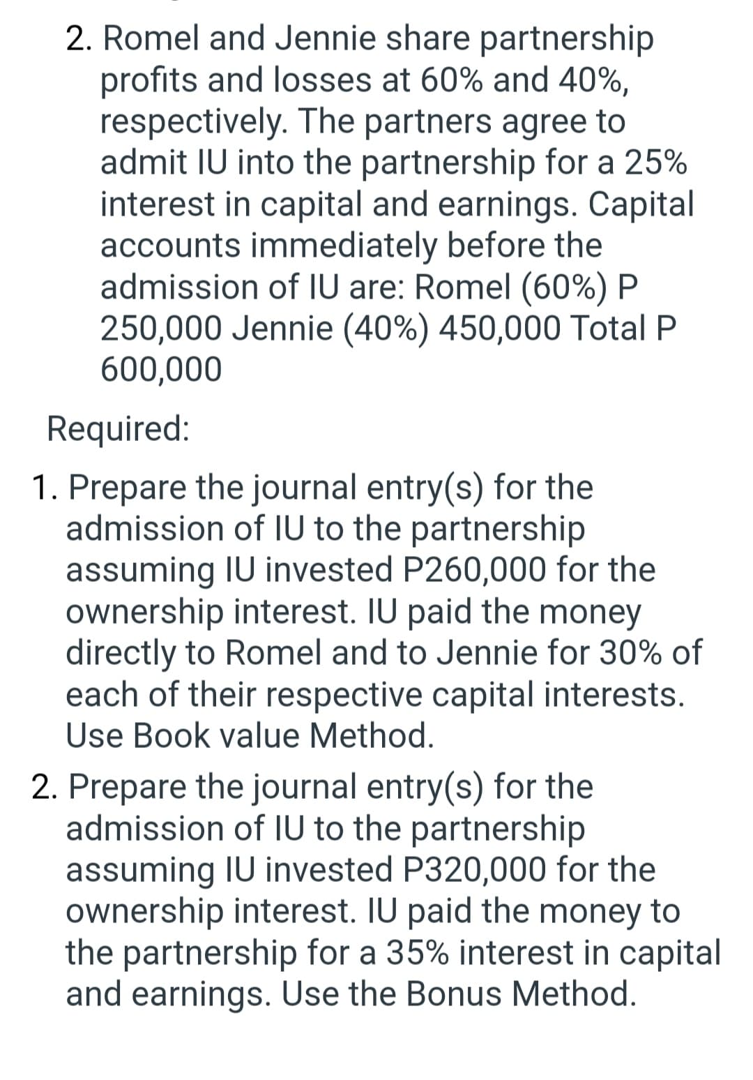 2. Romel and Jennie share partnership
profits and losses at 60% and 40%,
respectively. The partners agree to
admit IU into the partnership for a 25%
interest in capital and earnings. Capital
accounts immediately before the
admission of IU are: Romel (60%) P
250,000 Jennie (40%) 450,000 Total P
600,000
Required:
1. Prepare the journal entry(s) for the
admission of IU to the partnership
assuming IU invested P260,000 for the
ownership interest. IU paid the money
directly to Romel and to Jennie for 30% of
each of their respective capital interests.
Use Book value Method.
2. Prepare the journal entry(s) for the
admission of IU to the partnership
assuming IU invested P320,000 for the
ownership interest. IU paid the money to
the partnership for a 35% interest in capital
and earnings. Use the Bonus Method.
