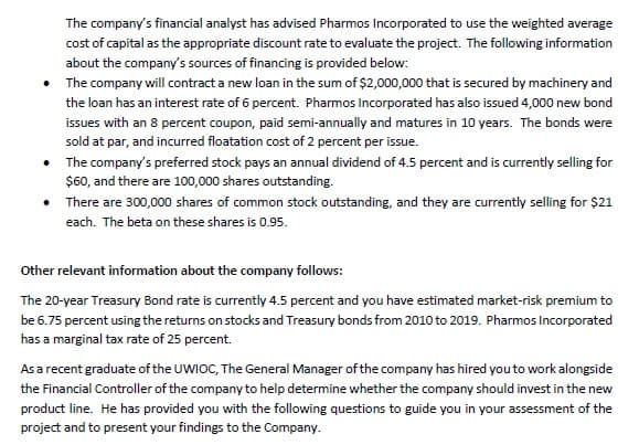 The company's financial analyst has advised Pharmos Incorporated to use the weighted average
cost of capital as the appropriate discount rate to evaluate the project. The following information
about the company's sources of financing is provided below:
• The company will contract a new loan in the sum of $2,000,000 that is secured by machinery and
the loan has an interest rate of 6 percent. Pharmos Incorporated has also issued 4,000 new bond
issues with an 8 percent coupon, paid semi-annually and matures in 10 years. The bonds were
sold at par, and incurred floatation cost of 2 percent per issue.
• The company's preferred stock pays an annual dividend of 4.5 percent and is currently selling for
$60, and there are 100,000 shares outstanding.
• There are 300,000 shares of common stock outstanding, and they are currently selling for $21
each. The beta on these shares is 0.95.
Other relevant information about the company follows:
The 20-year Treasury Bond rate is currently 4.5 percent and you have estimated market-risk premium to
be 6.75 percent using the returns on stocks and Treasury bonds from 2010 to 2019. Pharmos Incorporated
has a marginal tax rate of 25 percent.
As a recent graduate of the UWIOC, The General Manager of the company has hired you to work alongside
the Financial Controller of the company to help determine whether the company should invest in the new
product line. He has provided you with the following questions to guide you in your assessment of the
project and to present your findings to the Company.

