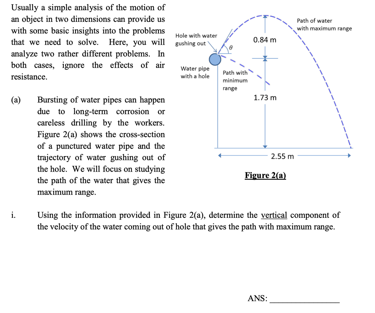 Usually a simple analysis of the motion of
an object in two dimensions can provide us
with some basic insights into the problems
Path of water
with maximum range
Hole with water
that we need to solve.
Here, you will
gushing out
0.84 m
analyze two rather different problems. In
both cases, ignore the effects of air
Water pipe
with a hole
Path with
resistance.
minimum
range
1.73 m
(а)
Bursting of water pipes can happen
due to long-term corrosion
careless drilling by the workers.
Figure 2(a) shows the cross-section
of a punctured water pipe and the
trajectory of water gushing out of
the hole. We will focus on studying
or
2.55 m
Figure 2(a)
the path of the water that gives the
maximum range.
i.
Using the information provided in Figure 2(a), determine the vertical component of
the velocity of the water coming out of hole that gives the path with maximum range.
ANS:
