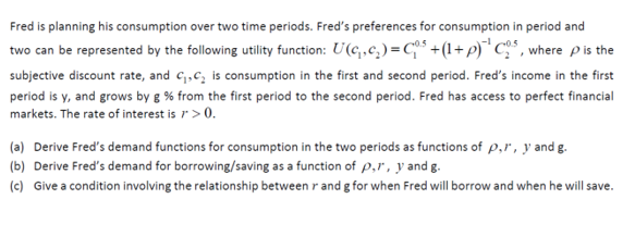 Fred is planning his consumption over two time periods. Fred's preferences for consumption in period and
two can be represented by the following utility function: U(c,,c,) = C +(1+p) C" , where pis the
subjective discount rate, and c;,c, is consumption in the first and second period. Fred's income in the first
period is y, and grows by g % from the first period to the second period. Fred has access to perfect financial
markets. The rate of interest is r>0.
(a) Derive Fred's demand functions for consumption in the two periods as functions of p,r , y and g.
(b) Derive Fred's demand for borrowing/saving as a function of p,r, y and g.
(c) Give a condition involving the relationship between r and g for when Fred will borrow and when he will save.
