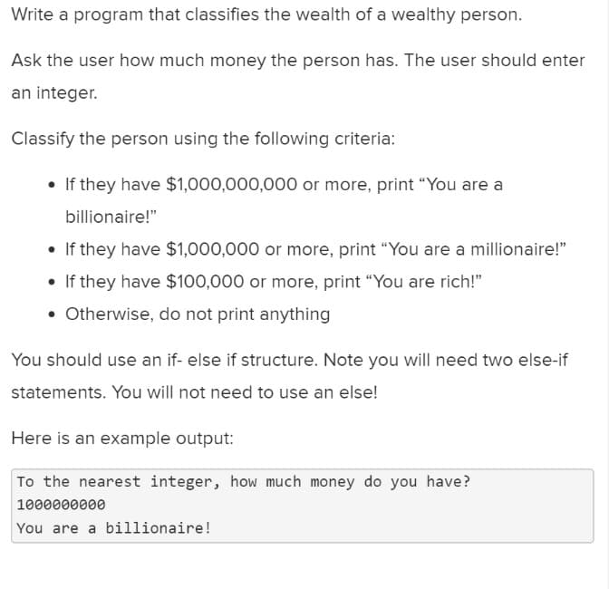 Write a program that classifies the wealth of a wealthy person.
Ask the user how much money the person has. The user should enter
an integer.
Classify the person using the following criteria:
• If they have $1,000,000,000 or more, print "You are a
billionaire!"
• If they have $1,000,000 or more, print "You are a millionaire!"
• If they have $100,000 or more, print "You are rich!"
. Otherwise, do not print anything
You should use an if- else if structure. Note you will need two else-if
statements. You will not need to use an else!
Here is an example output:
To the nearest integer, how much money do you have?
1000000000
You are a billionaire!
