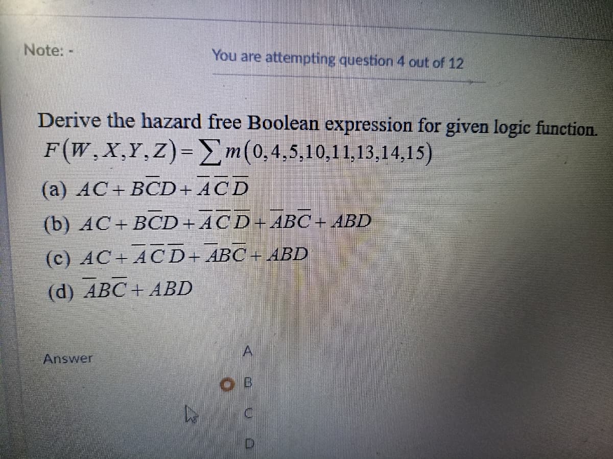 Note: -
You are attempting question 4 out of 12
Derive the hazard free Boolean expression for given logic function.
F(W,X,Y.Z)= m(0,4,5,10,11,13,14,15)
(а) АС + ВСD + ACD
(b) АС + ВCD + ACD+АВС+ АBD
(c) АС + ACD+ ABC + ABD
(d) ABC + ABD
Answer
