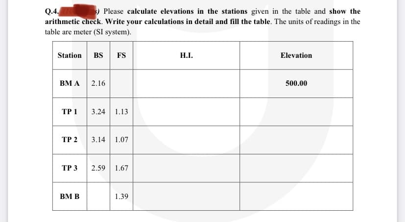 Q.4.
arithmetic check. Write your calculations in detail and fill the table. The units of readings in the
table are meter (SI system).
Please calculate elevations in the stations given in the table and show the
Station
BS
FS
H.I.
Elevation
ВМА
2.16
500.00
ТР 1
3.24
1.13
ТР 2
3.14
1.07
ТР 3
2.59
1.67
BM B
1.39
