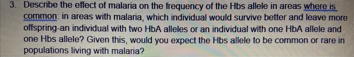 3. Describe the effect of malaria on the frequency of the Hbs allele in areas where is
common in areas with malaria, which individual would survive better and leave more
offspring-an individual with two HbA alleles or an individual with one HbA allele and
one Hbs allele? Given this, would you expect the Hbs allele to be common or rare in
populations living with malaria?
