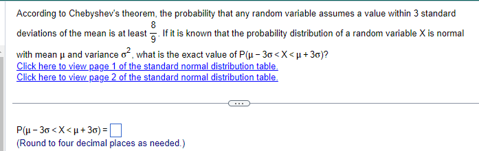 According to Chebyshev's theorem, the probability that any random variable assumes a value within 3 standard
8
deviations of the mean is at least If it is known that the probability distribution of a random variable X is normal
with mean μ and variance o², what is the exact value of P(μ-30 <x<μ+30)?
Click here to view page 1 of the standard normal distribution table.
Click here to view page 2 of the standard normal distribution table.
P(μ-3г<x<μ+3)= ☐
(Round to four decimal places as needed.)