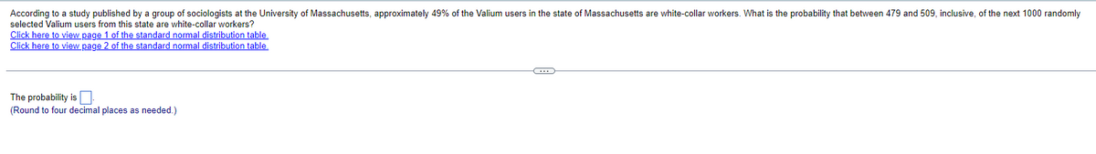 According to a study published by a group of sociologists at the University of Massachusetts, approximately 49% of the Valium users in the state of Massachusetts are white-collar workers. What is the probability that between 479 and 509, inclusive, of the next 1000 randomly
selected Valium users from this state are white-collar workers?
Click here to view page 1 of the standard normal distribution table.
Click here to view page 2 of the standard normal distribution table.
The probability is
(Round to four decimal places as needed.)