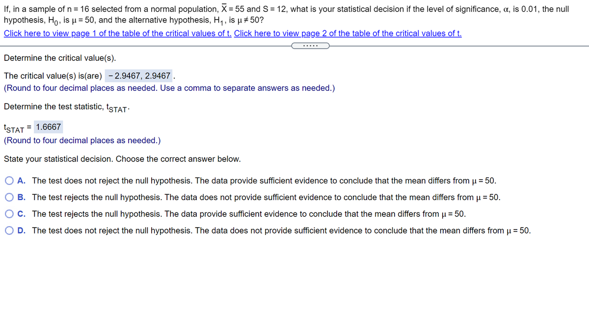 If, in a sample of n = 16 selected from a normal population, X = 55 and S = 12, what is your statistical decision if the level of significance, a, is 0.01, the null
hypothesis, Ho, is µ = 50, and the alternative hypothesis, H, , is u + 50?
Click here to view page 1 of the table of the critical values of t. Click here to view page 2 of the table of the critical values of t.
%3D
Determine the critical value(s).
The critical value(s) is(are) - 2.9467, 2.9467 .
(Round to four decimal places as needed. Use a comma to separate answers as needed.)
Determine the test statistic, tSTAT:
tSTAT
= 1.6667
(Round to four decimal places as needed.)
State your statistical decision. Choose the correct answer below.
A. The test does not reject the null hypothesis. The data provide sufficient evidence to conclude that the mean differs from
= 50.
B. The test rejects the nullI hypothesis. The data does not provide sufficient evidence to conclude that the mean differs from µ = 50.
C. The test rejects the null hypothesis. The data provide sufficient evidence to conclude that the mean differs fromµ = 50.
D. The test does not reject the null hypothesis. The data does not provide sufficient evidence to conclude that the mean differs from u = 50.
