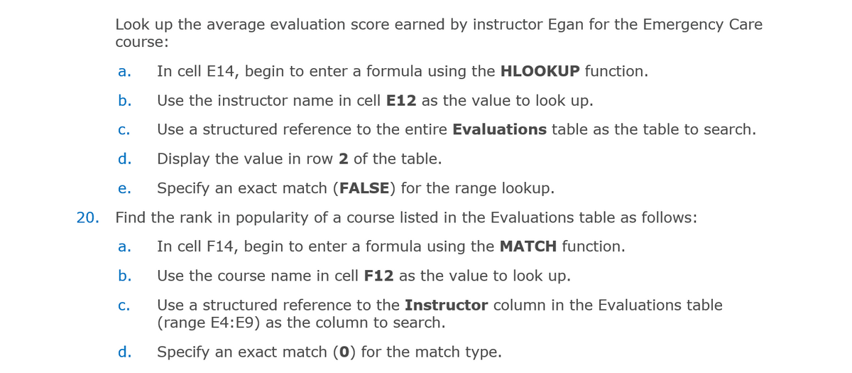 Look up the average evaluation score earned by instructor Egan for the Emergency Care
course:
In cell E14, begin to enter a formula using the HLOOKUP function.
а.
b.
Use the instructor name in cell E12 as the value to look up.
С.
Use a structured reference to the entire Evaluations table as the table to search.
d.
Display the value in row 2 of the table.
е.
Specify an exact match (FALSE) for the range lookup.
20. Find the rank in popularity of a course listed in the Evaluations table as follows:
In cell F14, begin to enter a formula using the MATCH function.
а.
b.
Use the course name in cell F12 as the value to look up.
С.
Use a structured reference to the Instructor column in the Evaluations table
(range E4:E9) as the column to search.
d.
Specify an exact match (0) for the match type.
